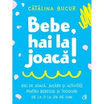 Bebe, hai la joaca! Idei de joaca, jucarii si activitati pentru bebelusi si toddleri de la 0 la 24 de luni, Catalina Bucur