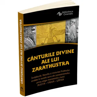 Canturile divine ale lui Zarathustra. Invataturile, filosofia si misiunea Profetului revelate in textele sacre ale zoroastrismului, prima religie monoteista a lumii: Avesta - Yasna, Zarathustra