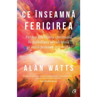 Ce inseamna fericirea. Despre libertatea spirituala in psihologia occidentala si intelepciunea orientala - Alan Watts