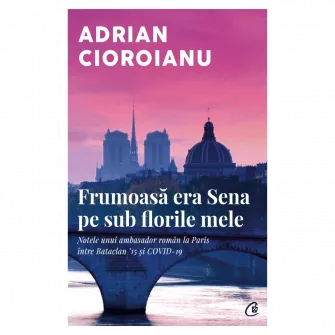 Frumoasa era Sena pe sub florile mele. Notele unui ambasador roman la Paris intre Bataclan 15 si COVID-19, Adrian Cioroianu