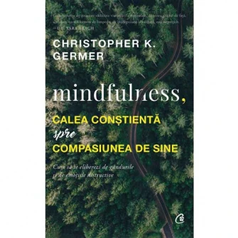 Mindfulness, calea constienta spre compasiunea de sine. Cum sa te eliberezi de gandurile si de emotiile distructive - Cristopher K. Germer