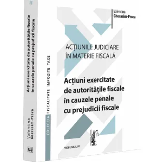 Actiunile judiciare in materie fiscala. Vol. IV. Actiuni exercitate de autoritatile fiscale in cauzele penale cu prejudicii fiscale, Valentina Gherasim Proca